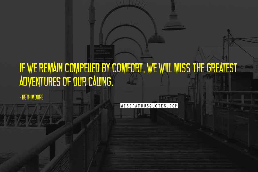 Beth Moore Quotes: If we remain compelled by comfort, we will miss the greatest adventures of our calling.