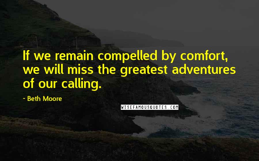 Beth Moore Quotes: If we remain compelled by comfort, we will miss the greatest adventures of our calling.