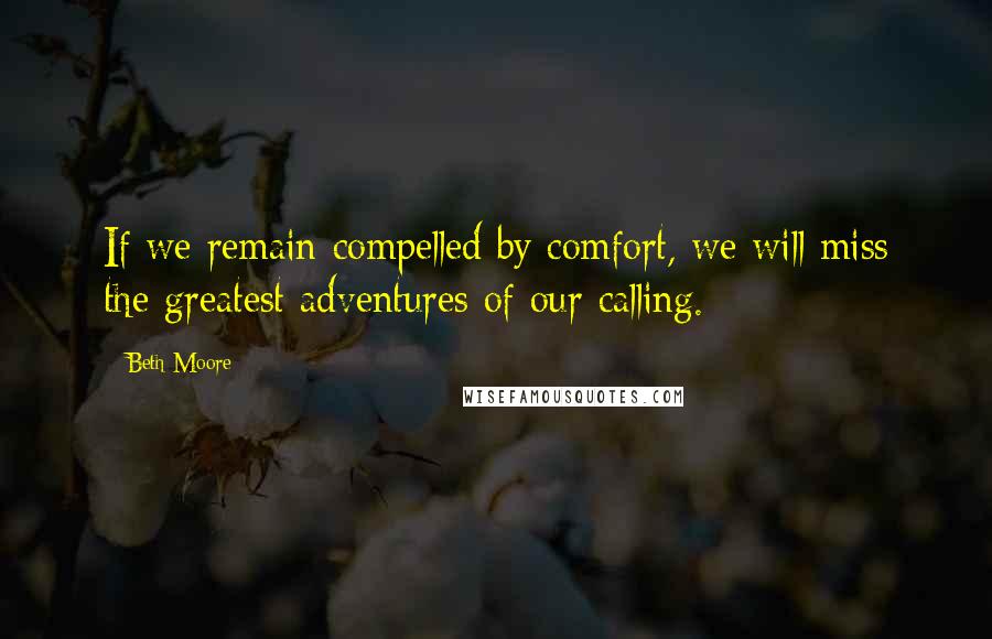 Beth Moore Quotes: If we remain compelled by comfort, we will miss the greatest adventures of our calling.