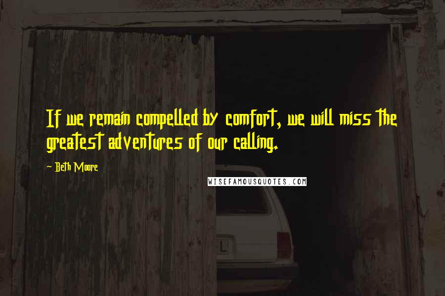 Beth Moore Quotes: If we remain compelled by comfort, we will miss the greatest adventures of our calling.