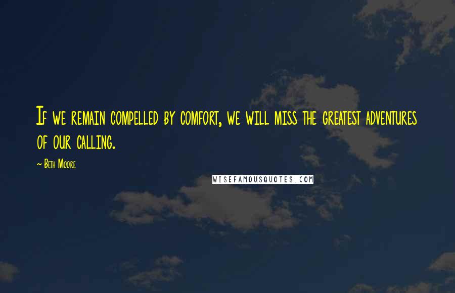 Beth Moore Quotes: If we remain compelled by comfort, we will miss the greatest adventures of our calling.