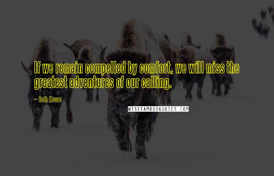 Beth Moore Quotes: If we remain compelled by comfort, we will miss the greatest adventures of our calling.