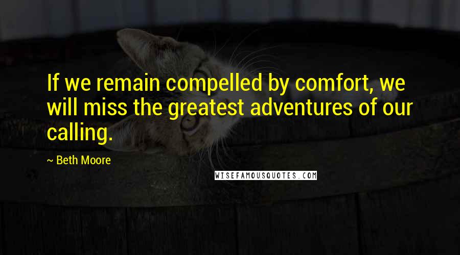 Beth Moore Quotes: If we remain compelled by comfort, we will miss the greatest adventures of our calling.