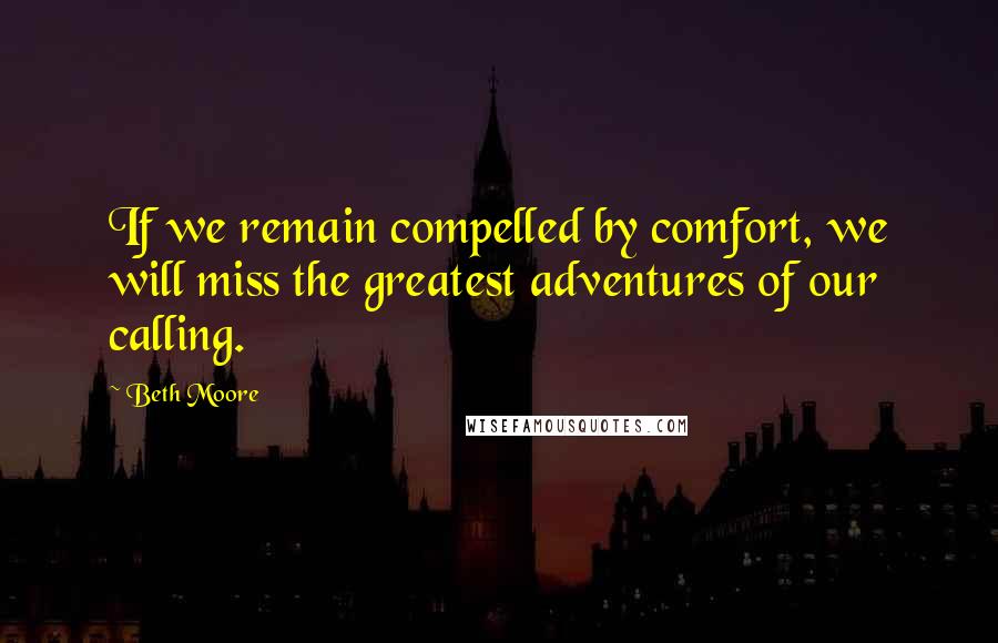 Beth Moore Quotes: If we remain compelled by comfort, we will miss the greatest adventures of our calling.