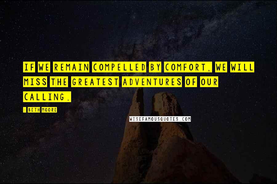 Beth Moore Quotes: If we remain compelled by comfort, we will miss the greatest adventures of our calling.