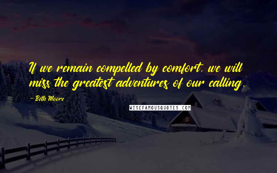 Beth Moore Quotes: If we remain compelled by comfort, we will miss the greatest adventures of our calling.