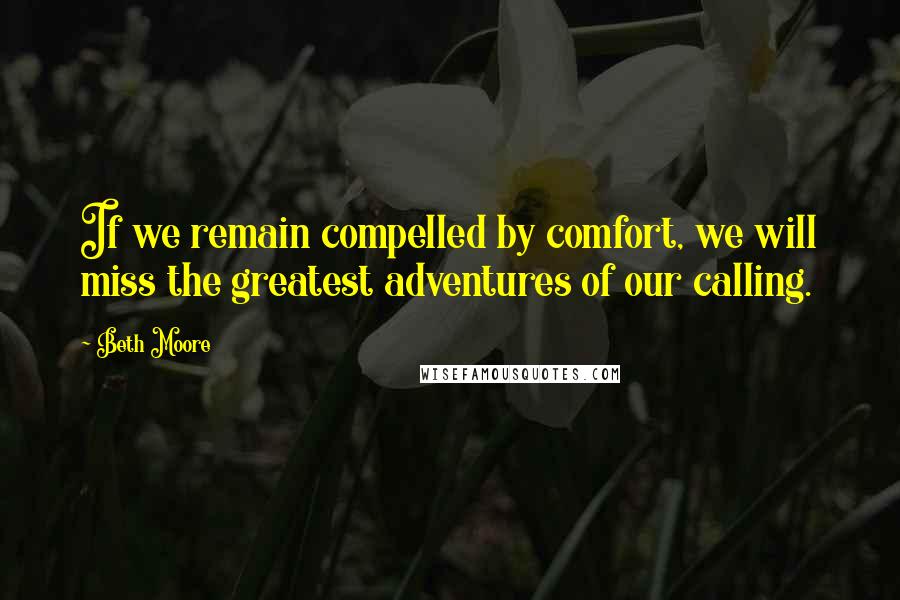 Beth Moore Quotes: If we remain compelled by comfort, we will miss the greatest adventures of our calling.