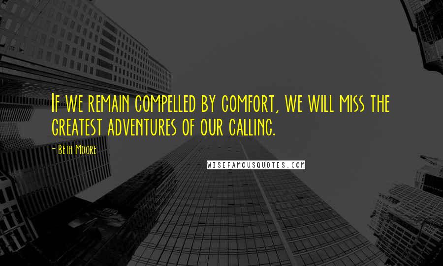 Beth Moore Quotes: If we remain compelled by comfort, we will miss the greatest adventures of our calling.