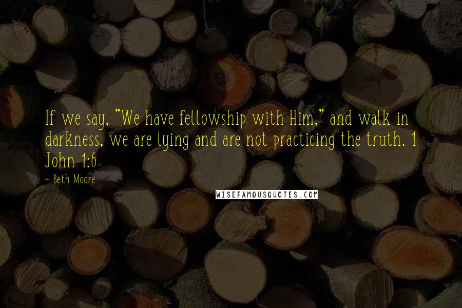 Beth Moore Quotes: If we say, "We have fellowship with Him," and walk in darkness, we are lying and are not practicing the truth. 1 John 1:6