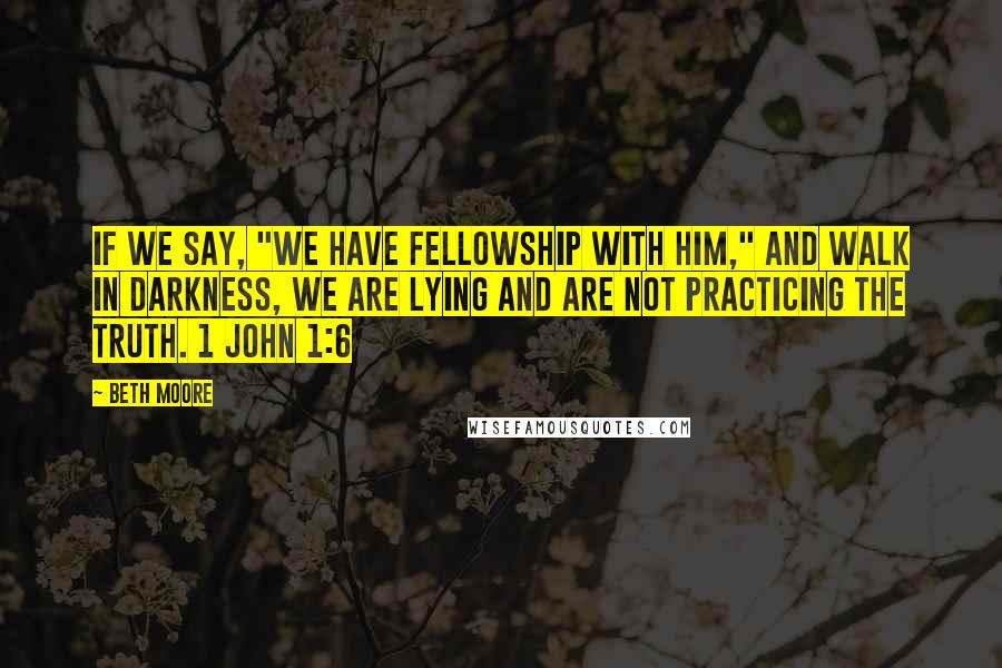 Beth Moore Quotes: If we say, "We have fellowship with Him," and walk in darkness, we are lying and are not practicing the truth. 1 John 1:6