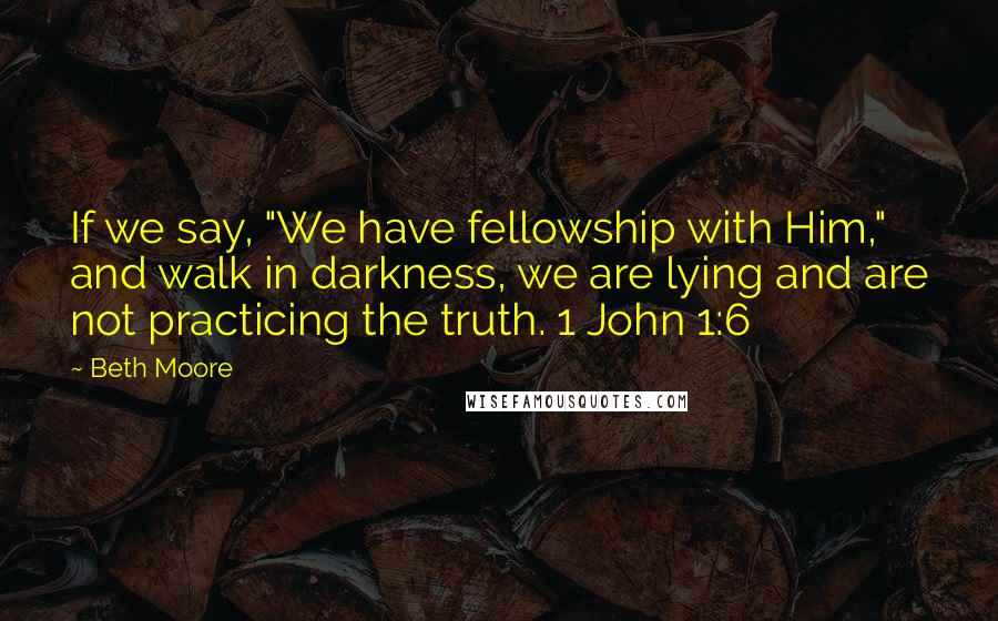 Beth Moore Quotes: If we say, "We have fellowship with Him," and walk in darkness, we are lying and are not practicing the truth. 1 John 1:6