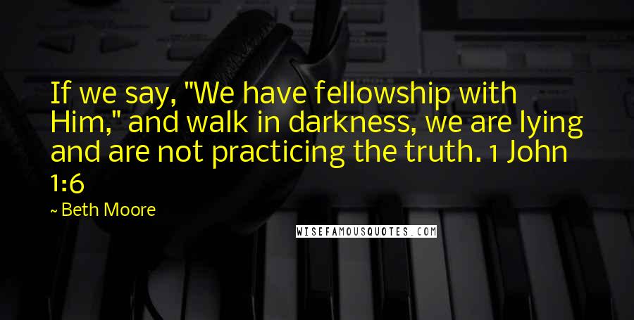 Beth Moore Quotes: If we say, "We have fellowship with Him," and walk in darkness, we are lying and are not practicing the truth. 1 John 1:6