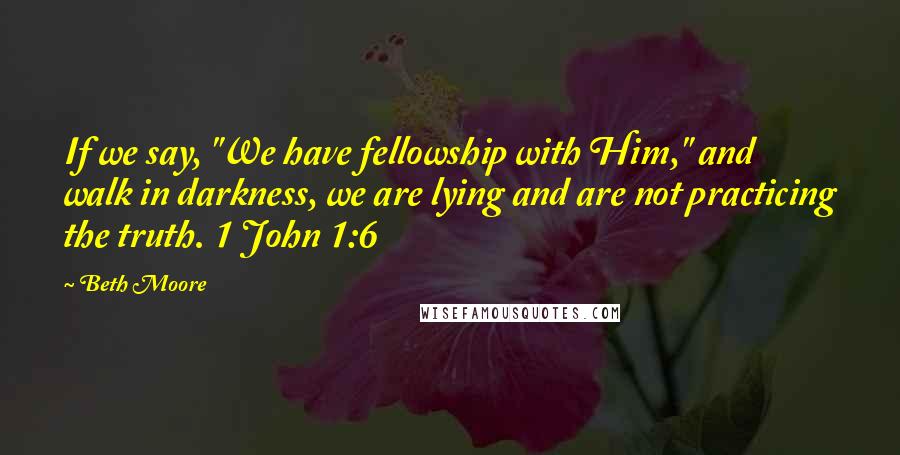 Beth Moore Quotes: If we say, "We have fellowship with Him," and walk in darkness, we are lying and are not practicing the truth. 1 John 1:6