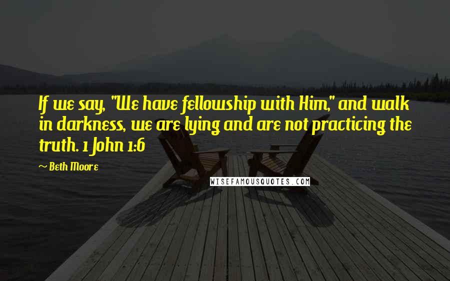 Beth Moore Quotes: If we say, "We have fellowship with Him," and walk in darkness, we are lying and are not practicing the truth. 1 John 1:6