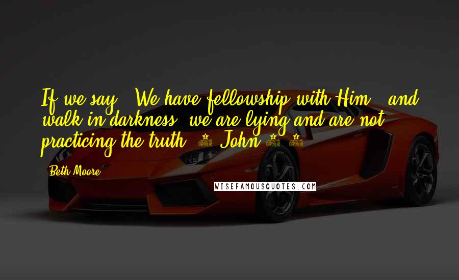 Beth Moore Quotes: If we say, "We have fellowship with Him," and walk in darkness, we are lying and are not practicing the truth. 1 John 1:6