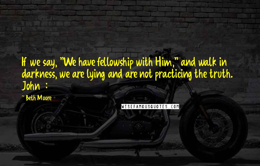 Beth Moore Quotes: If we say, "We have fellowship with Him," and walk in darkness, we are lying and are not practicing the truth. 1 John 1:6