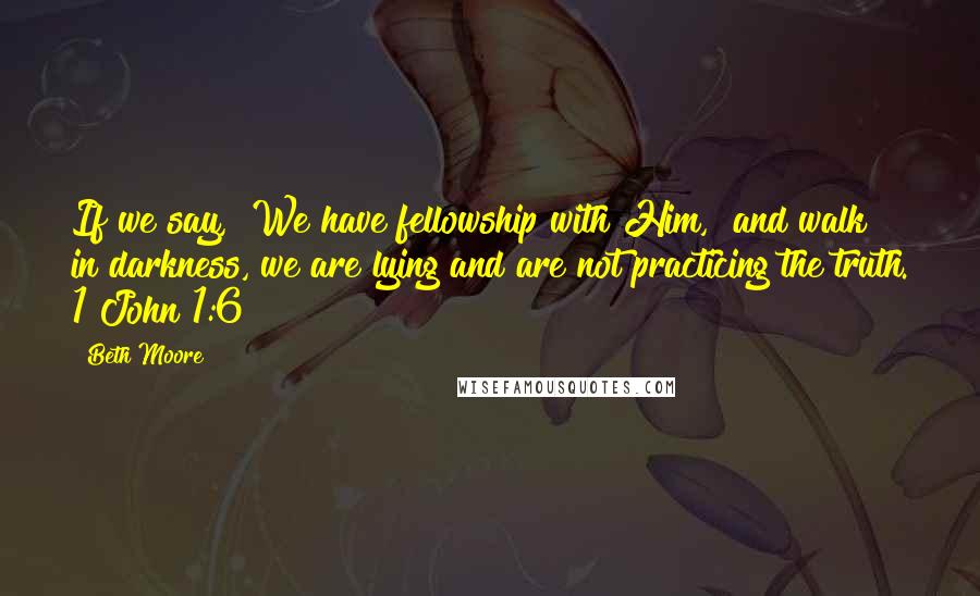 Beth Moore Quotes: If we say, "We have fellowship with Him," and walk in darkness, we are lying and are not practicing the truth. 1 John 1:6