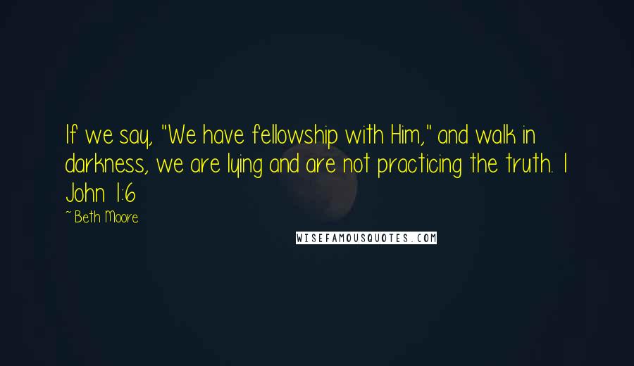 Beth Moore Quotes: If we say, "We have fellowship with Him," and walk in darkness, we are lying and are not practicing the truth. 1 John 1:6