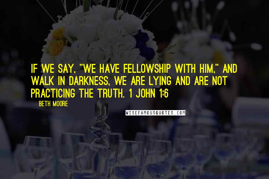 Beth Moore Quotes: If we say, "We have fellowship with Him," and walk in darkness, we are lying and are not practicing the truth. 1 John 1:6