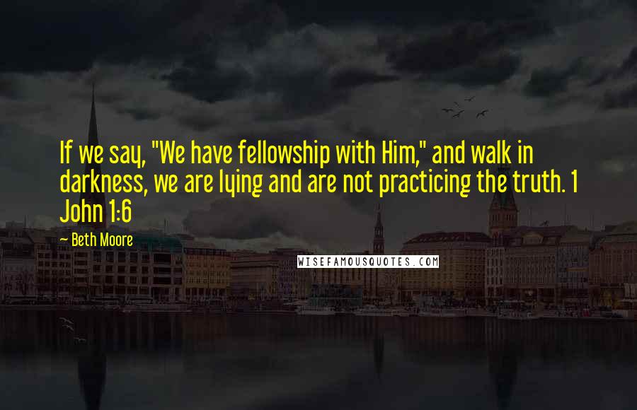 Beth Moore Quotes: If we say, "We have fellowship with Him," and walk in darkness, we are lying and are not practicing the truth. 1 John 1:6