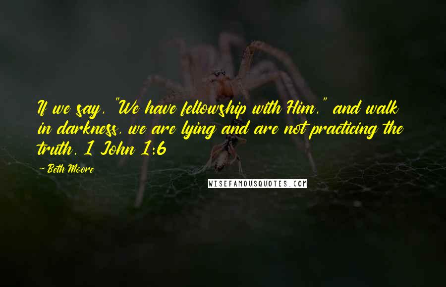 Beth Moore Quotes: If we say, "We have fellowship with Him," and walk in darkness, we are lying and are not practicing the truth. 1 John 1:6