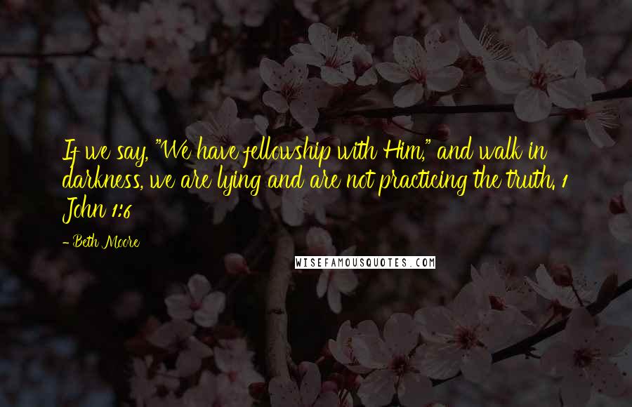 Beth Moore Quotes: If we say, "We have fellowship with Him," and walk in darkness, we are lying and are not practicing the truth. 1 John 1:6