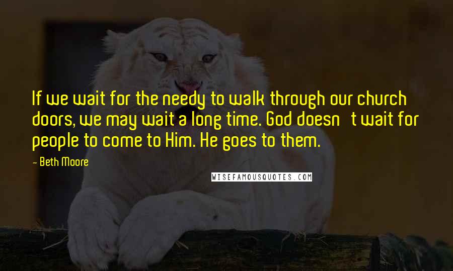 Beth Moore Quotes: If we wait for the needy to walk through our church doors, we may wait a long time. God doesn't wait for people to come to Him. He goes to them.