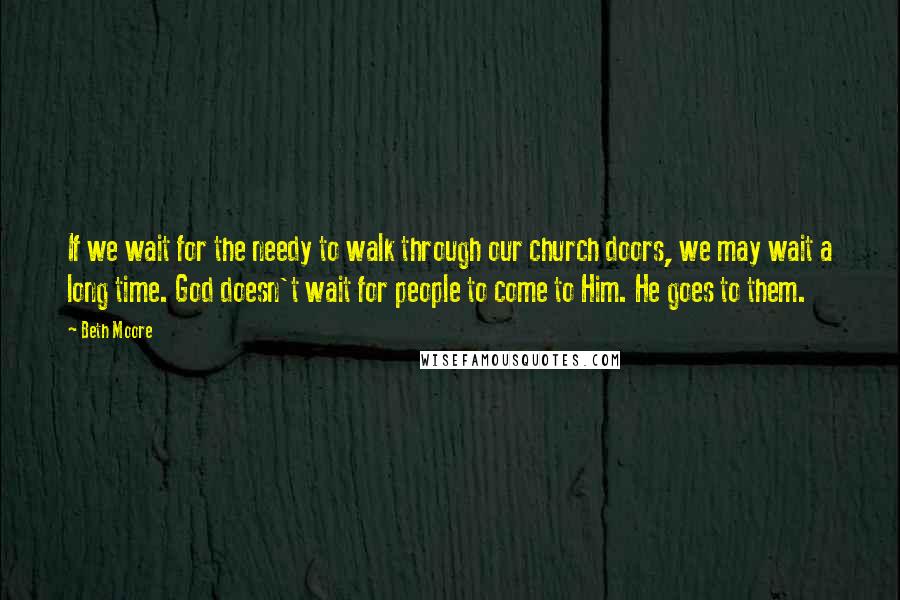 Beth Moore Quotes: If we wait for the needy to walk through our church doors, we may wait a long time. God doesn't wait for people to come to Him. He goes to them.