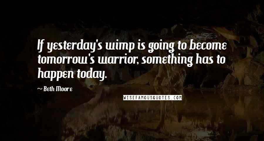 Beth Moore Quotes: If yesterday's wimp is going to become tomorrow's warrior, something has to happen today.