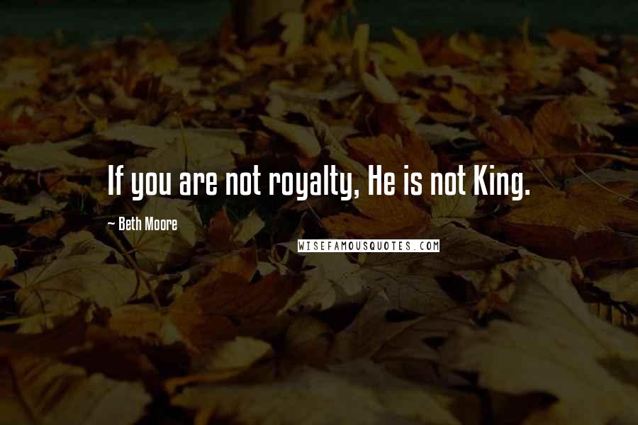 Beth Moore Quotes: If you are not royalty, He is not King.