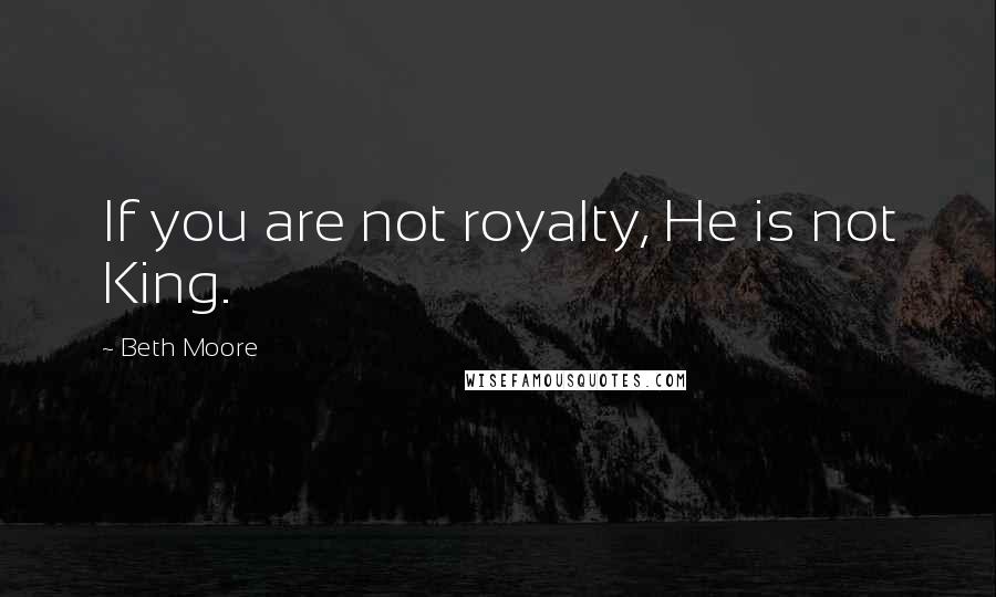 Beth Moore Quotes: If you are not royalty, He is not King.