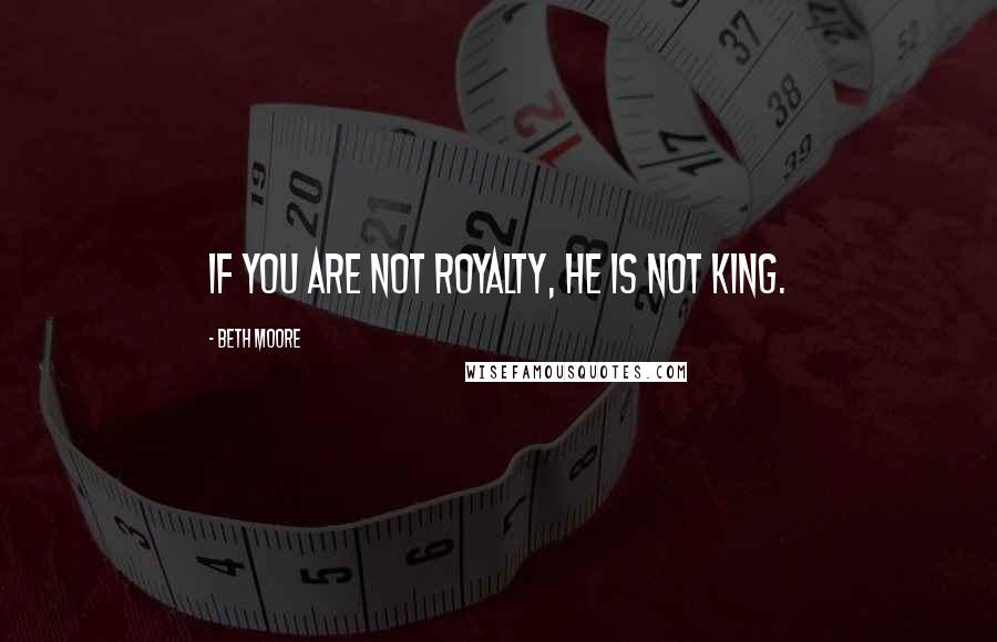 Beth Moore Quotes: If you are not royalty, He is not King.