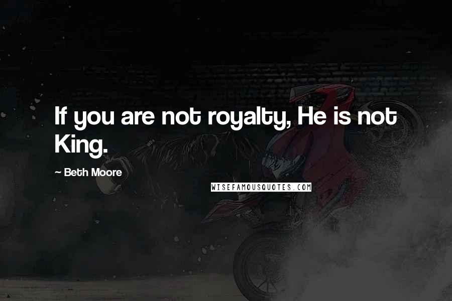 Beth Moore Quotes: If you are not royalty, He is not King.