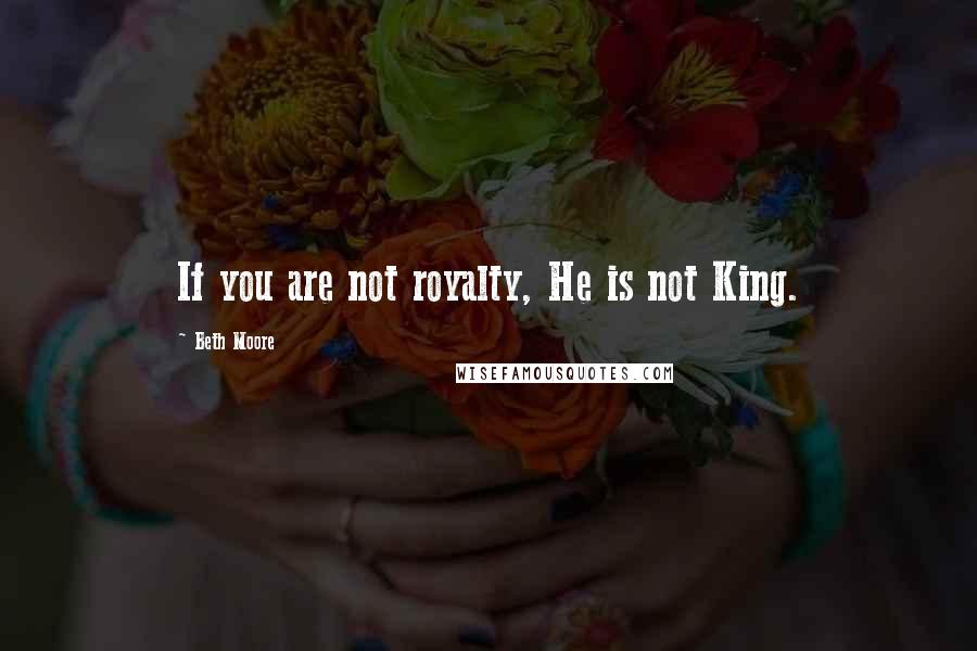 Beth Moore Quotes: If you are not royalty, He is not King.