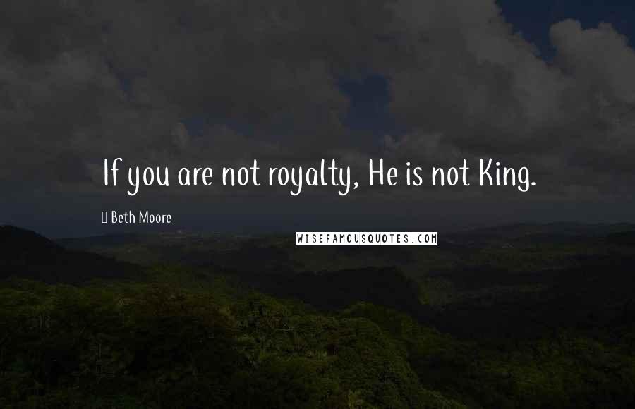 Beth Moore Quotes: If you are not royalty, He is not King.