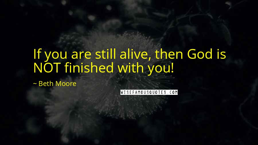 Beth Moore Quotes: If you are still alive, then God is NOT finished with you!