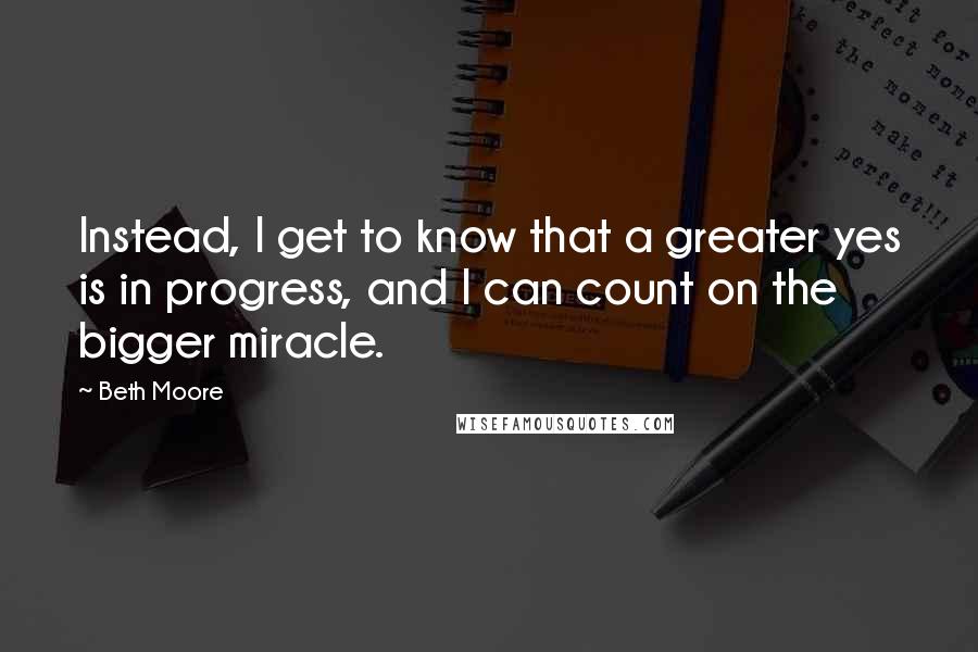 Beth Moore Quotes: Instead, I get to know that a greater yes is in progress, and I can count on the bigger miracle.