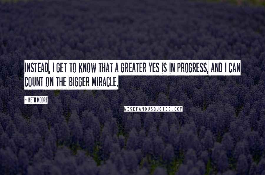 Beth Moore Quotes: Instead, I get to know that a greater yes is in progress, and I can count on the bigger miracle.