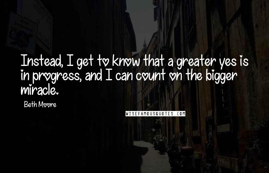 Beth Moore Quotes: Instead, I get to know that a greater yes is in progress, and I can count on the bigger miracle.