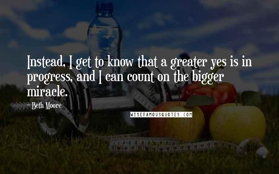 Beth Moore Quotes: Instead, I get to know that a greater yes is in progress, and I can count on the bigger miracle.