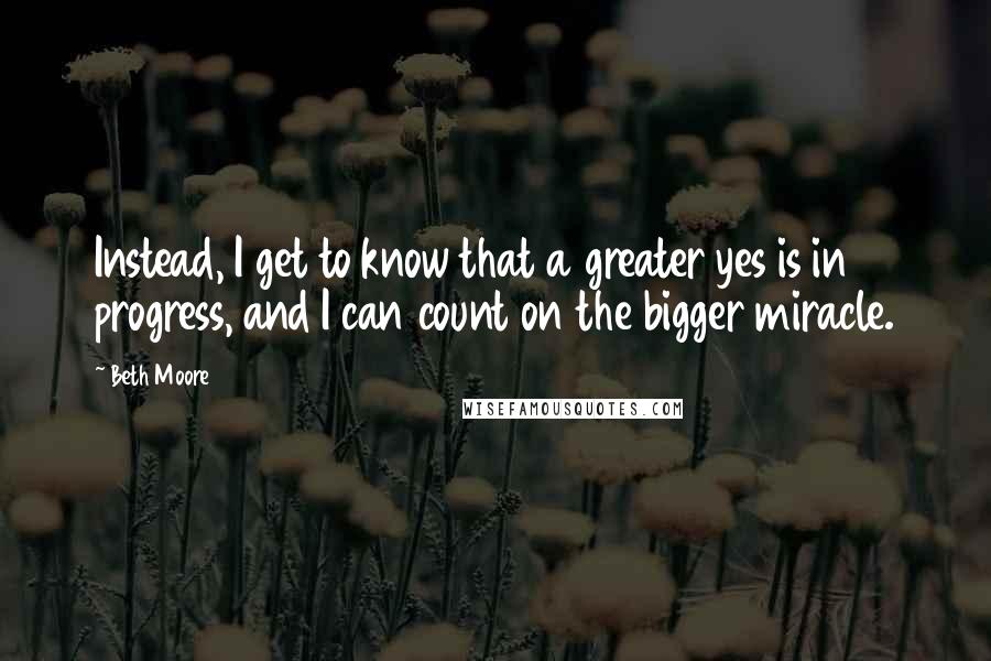 Beth Moore Quotes: Instead, I get to know that a greater yes is in progress, and I can count on the bigger miracle.
