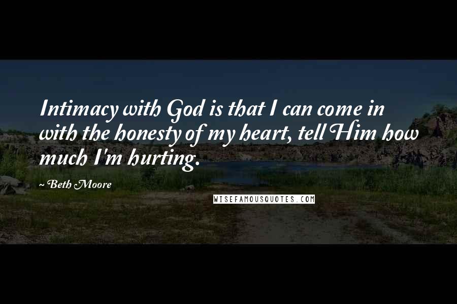 Beth Moore Quotes: Intimacy with God is that I can come in with the honesty of my heart, tell Him how much I'm hurting.