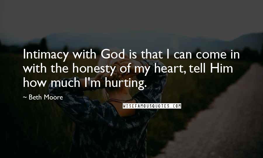 Beth Moore Quotes: Intimacy with God is that I can come in with the honesty of my heart, tell Him how much I'm hurting.