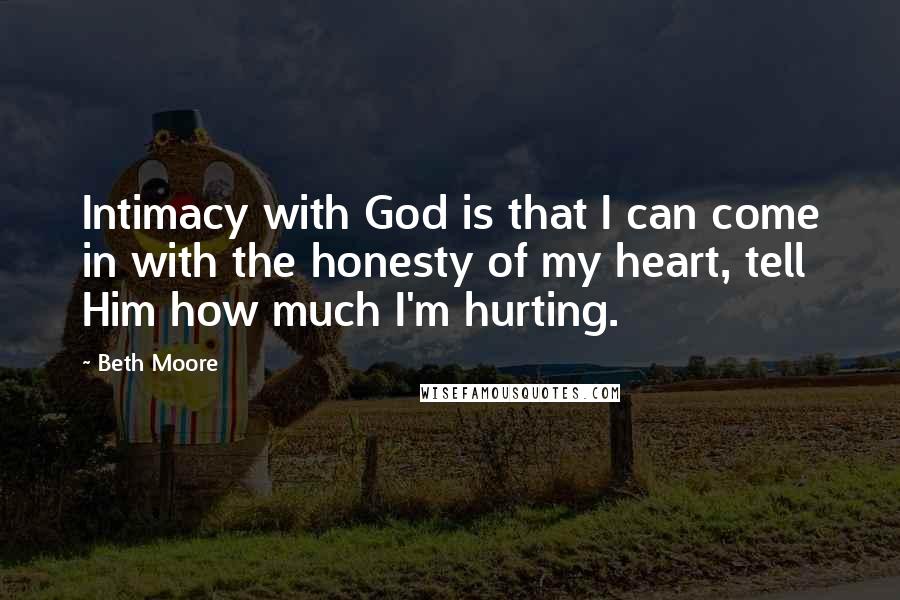 Beth Moore Quotes: Intimacy with God is that I can come in with the honesty of my heart, tell Him how much I'm hurting.