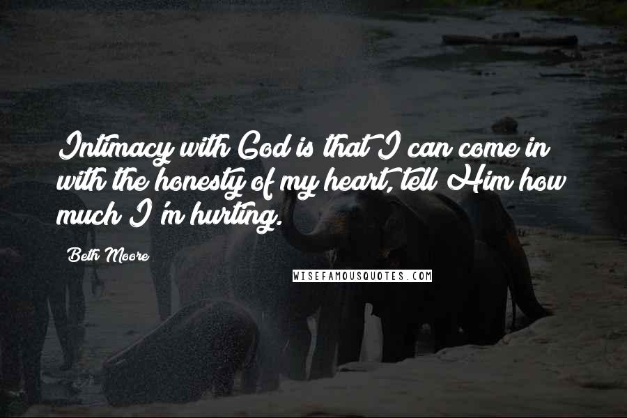 Beth Moore Quotes: Intimacy with God is that I can come in with the honesty of my heart, tell Him how much I'm hurting.