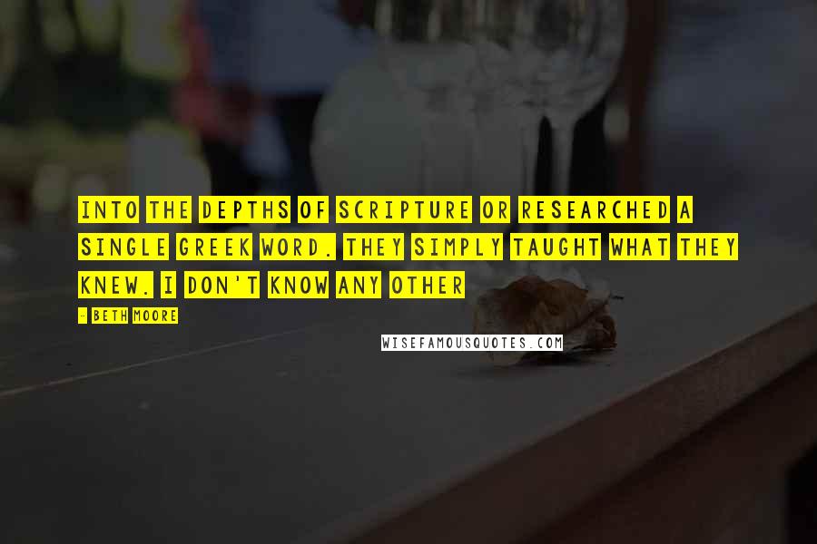 Beth Moore Quotes: Into the depths of Scripture or researched a single Greek word. They simply taught what they knew. I don't know any other