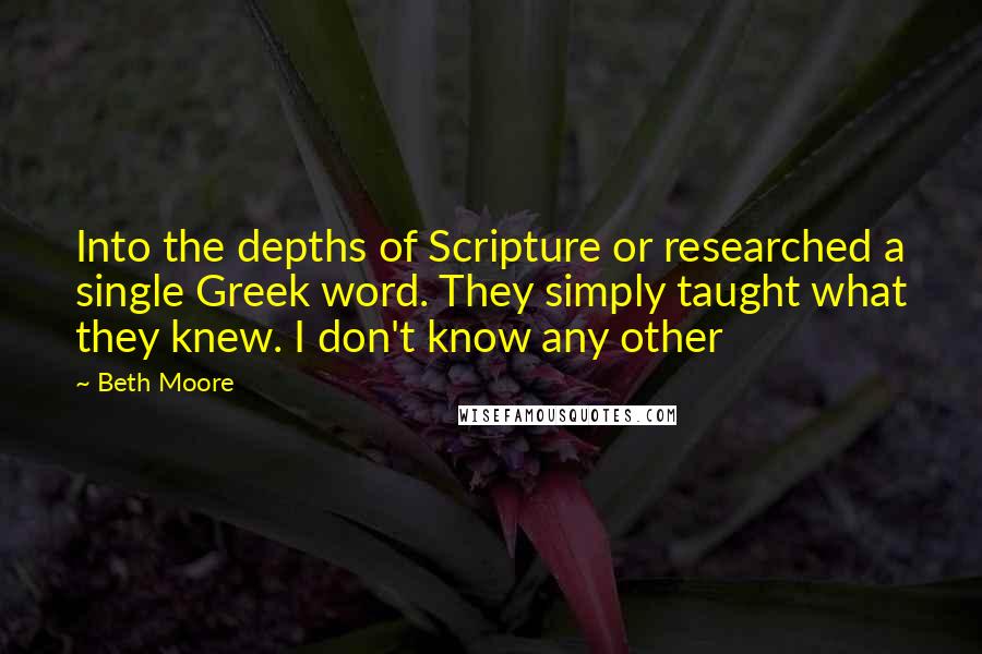 Beth Moore Quotes: Into the depths of Scripture or researched a single Greek word. They simply taught what they knew. I don't know any other