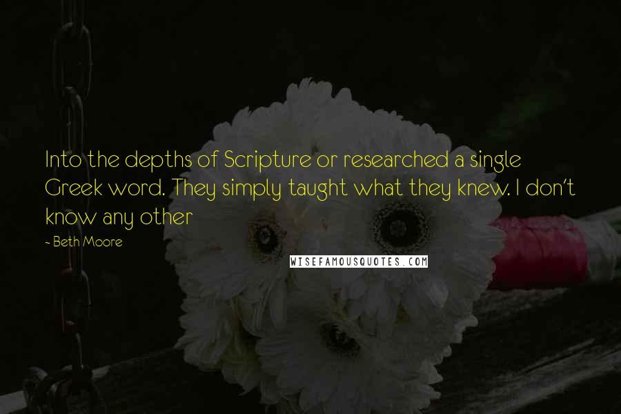 Beth Moore Quotes: Into the depths of Scripture or researched a single Greek word. They simply taught what they knew. I don't know any other