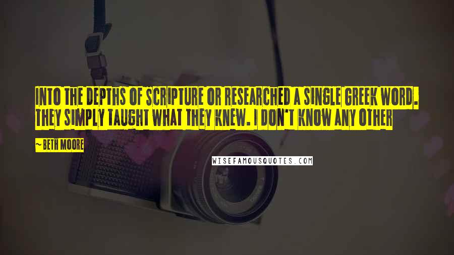 Beth Moore Quotes: Into the depths of Scripture or researched a single Greek word. They simply taught what they knew. I don't know any other