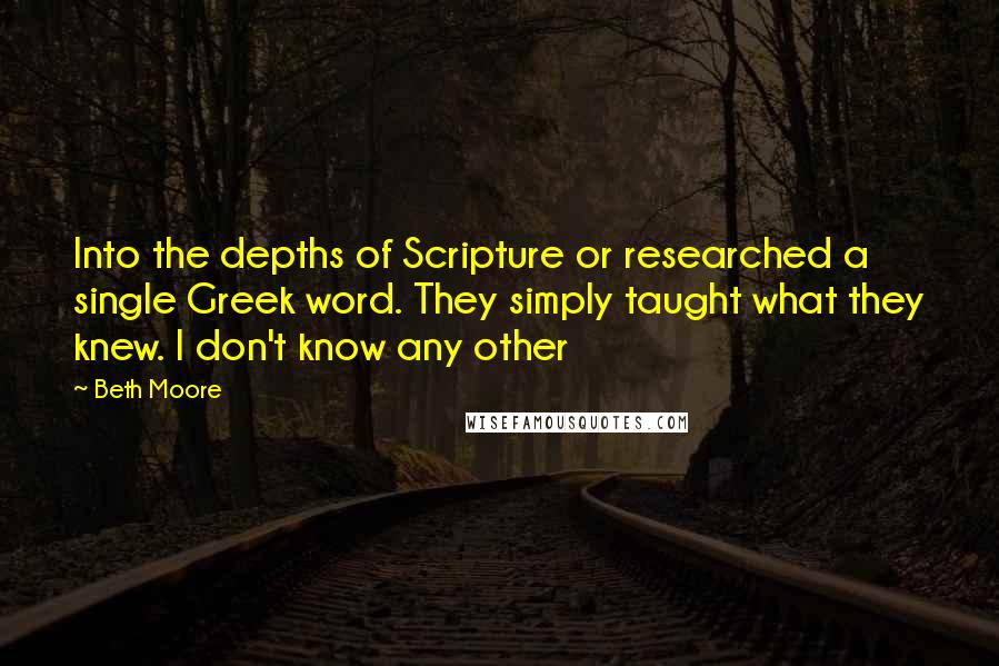 Beth Moore Quotes: Into the depths of Scripture or researched a single Greek word. They simply taught what they knew. I don't know any other